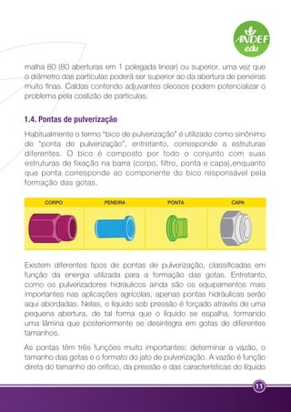 malha 80 (80 aberturas em 1 polegada linear) ou superior, uma vez que 
o diâmetro das partículas poderá ser superior ao da abertura de peneiras 
muito finas. Caldas contendo adjuvantes oleosos podem potencializar o 
problema pela coalizão de partículas. 
1.4. Pontas de pulverização 
Habitualmente o termo “bico de pulverização” é utilizado como sinônimo 
de “ponta de pulverização”, entretanto, corresponde a estruturas 
diferentes. O bico é composto por todo o conjunto com suas 
estruturas de fixação na barra (corpo, filtro, ponta e capa),enquanto 
que ponta corresponde ao componente do bico responsável pela 
formação das gotas. 
Existem diferentes tipos de pontas de pulverização, classificadas em 
função da energia utilizada para a formação das gotas. Entretanto, 
como os pulverizadores hidráulicos ainda são os equipamentos mais 
importantes nas aplicações agrícolas, apenas pontas hidráulicas serão 
aqui abordadas. Nelas, o líquido sob pressão é forçado através de uma 
pequena abertura, de tal forma que o líquido se espalha, formando 
uma lâmina que posteriormente se desintegra em gotas de diferentes 
tamanhos. 
As pontas têm três funções muito importantes: determinar a vazão, o 
tamanho das gotas e o formato do jato de pulverização. A vazão é função 
direta do tamanho do orifício, da pressão e das características do líquido 
11 
 