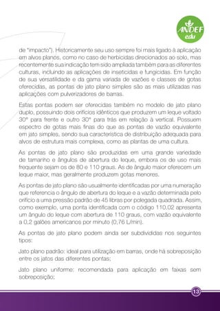 de “impacto”). Historicamente seu uso sempre foi mais ligado à aplicação 
em alvos planos, como no caso de herbicidas direcionados ao solo, mas 
recentemente sua indicação tem sido ampliada também para as diferentes 
culturas, incluindo as aplicações de inseticidas e fungicidas. Em função 
de sua versatilidade e da gama variada de vazões e classes de gotas 
oferecidas, as pontas de jato plano simples são as mais utilizadas nas 
aplicações com pulverizadores de barras. 
Estas pontas podem ser oferecidas também no modelo de jato plano 
duplo, possuindo dois orifícios idênticos que produzem um leque voltado 
30° para frente e outro 30° para trás em relação à vertical. Possuem 
espectro de gotas mais finas do que as pontas de vazão equivalente 
em jato simples, sendo sua característica de distribuição adequada para 
alvos de estrutura mais complexa, como as plantas de uma cultura. 
As pontas de jato plano são produzidas em uma grande variedade 
de tamanho e ângulos de abertura do leque, embora os de uso mais 
frequente sejam os de 80 e 110 graus. As de ângulo maior oferecem um 
leque maior, mas geralmente produzem gotas menores. 
As pontas de jato plano são usualmente identificadas por uma numeração 
que referencia o ângulo de abertura do leque e a vazão determinada pelo 
orifício a uma pressão padrão de 45 libras por polegada quadrada. Assim, 
como exemplo, uma ponta identificada com o código 110.02 apresenta 
um ângulo do leque com abertura de 110 graus, com vazão equivalente 
a 0,2 galões americanos por minuto (0,76 L/min). 
As pontas de jato plano podem ainda ser subdivididas nos seguintes 
tipos: 
Jato plano padrão: ideal para utilização em barras, onde há sobreposição 
entre os jatos das diferentes pontas; 
Jato plano uniforme: recomendada para aplicação em faixas sem 
sobreposição; 
13 
 