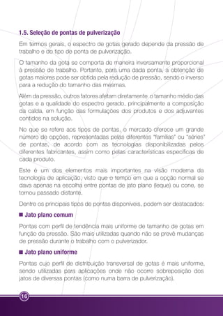 1.5. Seleção de pontas de pulverização 
Em termos gerais, o espectro de gotas gerado depende da pressão de 
trabalho e do tipo de ponta de pulverização. 
O tamanho da gota se comporta de maneira inversamente proporcional 
à pressão de trabalho. Portanto, para uma dada ponta, a obtenção de 
gotas maiores pode ser obtida pela redução de pressão, sendo o inverso 
para a redução do tamanho das mesmas. 
Além da pressão, outros fatores afetam diretamente o tamanho médio das 
gotas e a qualidade do espectro gerado, principalmente a composição 
da calda, em função das formulações dos produtos e dos adjuvantes 
contidos na solução. 
No que se refere aos tipos de pontas, o mercado oferece um grande 
número de opções, representadas pelas diferentes “famílias” ou “séries” 
de pontas, de acordo com as tecnologias disponibilizadas pelos 
diferentes fabricantes, assim como pelas características específicas de 
cada produto. 
Este é um dos elementos mais importantes na visão moderna da 
tecnologia de aplicação, visto que o tempo em que a opção normal se 
dava apenas na escolha entre pontas de jato plano (leque) ou cone, se 
tornou passado distante. 
Dentre os principais tipos de pontas disponíveis, podem ser destacados: 
Jato plano comum 
Pontas com perfil de tendência mais uniforme de tamanho de gotas em 
função da pressão. São mais utilizadas quando não se prevê mudanças 
de pressão durante o trabalho com o pulverizador. 
Jato plano uniforme 
Pontas cujo perfil de distribuição transversal de gotas é mais uniforme, 
sendo utilizadas para aplicações onde não ocorre sobreposição dos 
jatos de diversas pontas (como numa barra de pulverização). 
16 
 
