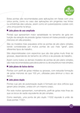 Estas pontas são recomendadas para aplicações em faixas com uma 
única ponta, como no caso das aplicações em pingentes nas linhas 
ou entrelinhas das culturas, assim como em pulverizadores costais com 
uma única ponta na lança. 
Jato plano de uso ampliado 
Pontas que apresentam maior variabilidade no tamanho de gota em 
função da variação da pressão (gotas maiores em baixa pressão e gotas 
menores em alta pressão). 
São os modelos mais populares entre as pontas de jato plano simples, 
sendo consideradas por muitos pontas de uso mais “geral”, para 
diferentes tipos de trabalho. 
São disponibilizadas com espectros que vão das gotas muito finas às 
grossas, dependendo do tamanho do orifício e da pressão de trabalho. 
Assim como todos os demais modelos de pontas de jato plano simples, 
são mais recomendadas para alvos planos ou de arquitetura mais simples. 
Jato plano de baixa deriva 
Pontas com perfil de gotas médias ou grossas, com reduzida formação 
de gotas menores do que 100 µm, utilizadas para diminuir o risco de 
deriva. 
Jato plano duplo 
Pontas cujo jato de pulverização duplo é formado por dois orifícios que 
geram jatos simples, unidos em um mesmo corpo. 
Por este motivo apresentam, normalmente, perfil de gotas mais finas do 
que os bicos de vazão equivalente de jato simples. 
Como exemplo, uma ponta de jato duplo 11002 equivale à união de 
duas pontas 11001. 
17 
 