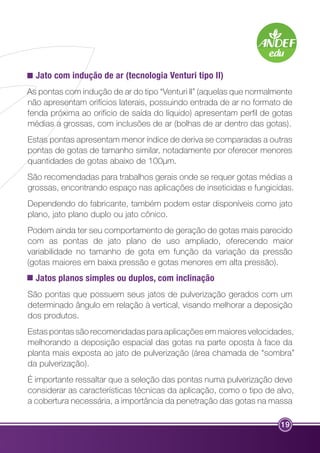 Jato com indução de ar (tecnologia Venturi tipo II) 
As pontas com indução de ar do tipo “Venturi II” (aquelas que normalmente 
não apresentam orifícios laterais, possuindo entrada de ar no formato de 
fenda próxima ao orifício de saída do líquido) apresentam perfil de gotas 
médias a grossas, com inclusões de ar (bolhas de ar dentro das gotas). 
Estas pontas apresentam menor índice de deriva se comparadas a outras 
pontas de gotas de tamanho similar, notadamente por oferecer menores 
quantidades de gotas abaixo de 100µm. 
São recomendadas para trabalhos gerais onde se requer gotas médias a 
grossas, encontrando espaço nas aplicações de inseticidas e fungicidas. 
Dependendo do fabricante, também podem estar disponíveis como jato 
plano, jato plano duplo ou jato cônico. 
Podem ainda ter seu comportamento de geração de gotas mais parecido 
com as pontas de jato plano de uso ampliado, oferecendo maior 
variabilidade no tamanho de gota em função da variação da pressão 
(gotas maiores em baixa pressão e gotas menores em alta pressão). 
Jatos planos simples ou duplos, com inclinação 
São pontas que possuem seus jatos de pulverização gerados com um 
determinado ângulo em relação à vertical, visando melhorar a deposição 
dos produtos. 
Estas pontas são recomendadas para aplicações em maiores velocidades, 
melhorando a deposição espacial das gotas na parte oposta à face da 
planta mais exposta ao jato de pulverização (área chamada de “sombra” 
da pulverização). 
É importante ressaltar que a seleção das pontas numa pulverização deve 
considerar as características técnicas da aplicação, como o tipo de alvo, 
a cobertura necessária, a importância da penetração das gotas na massa 
19 
 