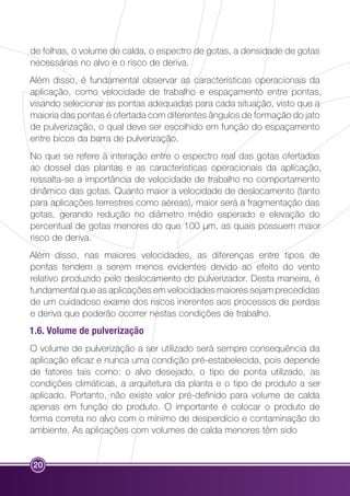 de folhas, o volume de calda, o espectro de gotas, a densidade de gotas 
necessárias no alvo e o risco de deriva. 
Além disso, é fundamental observar as características operacionais da 
aplicação, como velocidade de trabalho e espaçamento entre pontas, 
visando selecionar as pontas adequadas para cada situação, visto que a 
maioria das pontas é ofertada com diferentes ângulos de formação do jato 
de pulverização, o qual deve ser escolhido em função do espaçamento 
entre bicos da barra de pulverização. 
No que se refere à interação entre o espectro real das gotas ofertadas 
ao dossel das plantas e as características operacionais da aplicação, 
ressalta-se a importância de velocidade de trabalho no comportamento 
dinâmico das gotas. Quanto maior a velocidade de deslocamento (tanto 
para aplicações terrestres como aéreas), maior será a fragmentação das 
gotas, gerando redução no diâmetro médio esperado e elevação do 
percentual de gotas menores do que 100 µm, as quais possuem maior 
risco de deriva. 
Além disso, nas maiores velocidades, as diferenças entre tipos de 
pontas tendem a serem menos evidentes devido ao efeito do vento 
relativo produzido pelo deslocamento do pulverizador. Desta maneira, é 
fundamental que as aplicações em velocidades maiores sejam precedidas 
de um cuidadoso exame dos riscos inerentes aos processos de perdas 
e deriva que poderão ocorrer nestas condições de trabalho. 
1.6. Volume de pulverização 
O volume de pulverização a ser utilizado será sempre consequência da 
aplicação eficaz e nunca uma condição pré-estabelecida, pois depende 
de fatores tais como: o alvo desejado, o tipo de ponta utilizado, as 
condições climáticas, a arquitetura da planta e o tipo de produto a ser 
aplicado. Portanto, não existe valor pré-definido para volume de calda 
apenas em função do produto. O importante é colocar o produto de 
forma correta no alvo com o mínimo de desperdício e contaminação do 
ambiente. As aplicações com volumes de calda menores têm sido 
20 
 