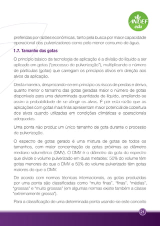 preferidas por razões econômicas, tanto pela busca por maior capacidade 
operacional dos pulverizadores como pelo menor consumo de água. 
1.7. Tamanho das gotas 
O princípio básico da tecnologia de aplicação é a divisão do líquido a ser 
aplicado em gotas (“processo de pulverização”), multiplicando o número 
de partículas (gotas) que carregam os princípios ativos em direção aos 
alvos da aplicação. 
Desta maneira, desprezando-se em princípio os riscos de perdas e deriva, 
quanto menor o tamanho das gotas geradas maior o número de gotas 
disponíveis para uma determinada quantidade de líquido, ampliando-se 
assim a probabilidade de se atingir os alvos. É por esta razão que as 
aplicações com gotas mais finas apresentam maior potencial de cobertura 
dos alvos quando utilizadas em condições climáticas e operacionais 
adequadas. 
Uma ponta não produz um único tamanho de gota durante o processo 
de pulverização. 
O espectro de gotas gerado é uma mistura de gotas de todos os 
tamanhos, com maior concentração de gotas próximas ao diâmetro 
mediano volumétrico (DMV). O DMV é o diâmetro da gota do espectro 
que divide o volume pulverizado em duas metades: 50% do volume têm 
gotas menores do que o DMV e 50% do volume pulverizado têm gotas 
maiores do que o DMV. 
De acordo com normas técnicas internacionais, as gotas produzidas 
por uma ponta são classificadas como “muito finas”, “finas”, “médias”, 
“grossas” e “muito grossas” (em algumas normas existe também a classe 
“extremamente grossa”). 
Para a classificação de uma determinada ponta usando-se este conceito 
21 
 