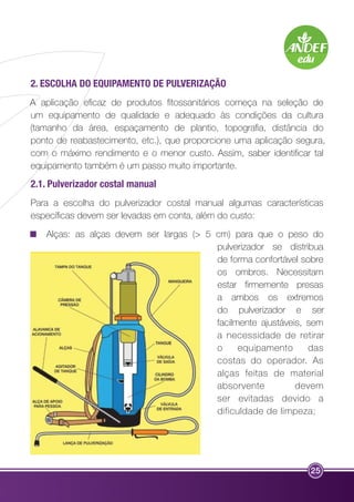 2. ESCOLHA DO EQUIPAMENTO DE PULVERIZAÇÃO 
A aplicação eficaz de produtos fitossanitários começa na seleção de 
um equipamento de qualidade e adequado às condições da cultura 
(tamanho da área, espaçamento de plantio, topografia, distância do 
ponto de reabastecimento, etc.), que proporcione uma aplicação segura, 
com o máximo rendimento e o menor custo. Assim, saber identificar tal 
equipamento também é um passo muito importante. 
2.1. Pulverizador costal manual 
Para a escolha do pulverizador costal manual algumas características 
específicas devem ser levadas em conta, além do custo: 
Alças: as alças devem ser largas (> 5 cm) para que o peso do 
pulverizador se distribua 
de forma confortável sobre 
os ombros. Necessitam 
estar firmemente presas 
a ambos os extremos 
do pulverizador e ser 
facilmente ajustáveis, sem 
a necessidade de retirar 
o equipamento das 
costas do operador. As 
alças feitas de material 
absorvente devem 
ser evitadas devido a 
dificuldade de limpeza; 
25 
 
