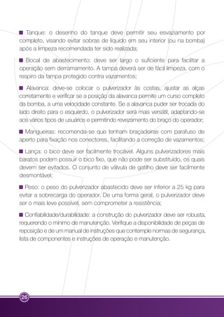 Tanque: o desenho do tanque deve permitir seu esvaziamento por 
completo, visando evitar sobras de líquido em seu interior (ou na bomba) 
após a limpeza recomendada ter sido realizada; 
Bocal de abastecimento: deve ser largo o suficiente para facilitar a 
operação sem derramamento. A tampa deverá ser de fácil limpeza, com o 
respiro da tampa protegido contra vazamentos; 
Alavanca: deve-se colocar o pulverizador às costas, ajustar as alças 
corretamente e verificar se a posição da alavanca permite um curso completo 
da bomba, a uma velocidade constante. Se a alavanca puder ser trocada do 
lado direito para o esquerdo, o pulverizador será mais versátil, adaptando-se 
aos vários tipos de usuários e permitindo revezamento do braço do operador; 
Mangueiras: recomenda-se que tenham braçadeiras com parafuso de 
aperto para fixação nos conectores, facilitando a correção de vazamentos; 
Lança: o bico deve ser facilmente trocável. Alguns pulverizadores mais 
baratos podem possuir o bico fixo, que não pode ser substituído, os quais 
devem ser evitados. O conjunto de válvula de gatilho deve ser facilmente 
desmontável; 
Peso: o peso do pulverizador abastecido deve ser inferior a 25 kg para 
evitar a sobrecarga do operador. De uma forma geral, o pulverizador deve 
ser o mais leve possível, sem comprometer a resistência; 
Confiabilidade/durabilidade: a construção do pulverizador deve ser robusta, 
requerendo o mínimo de manutenção. Verifique a disponibilidade de peças de 
reposição e de um manual de instruções que contemple normas de segurança, 
lista de componentes e instruções de operação e manutenção. 
26 
 