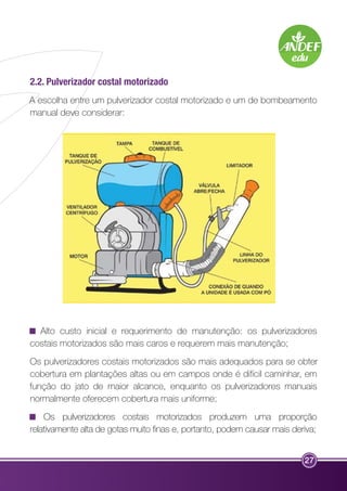 2.2. Pulverizador costal motorizado 
A escolha entre um pulverizador costal motorizado e um de bombeamento 
manual deve considerar: 
Alto custo inicial e requerimento de manutenção: os pulverizadores 
costais motorizados são mais caros e requerem mais manutenção; 
Os pulverizadores costais motorizados são mais adequados para se obter 
cobertura em plantações altas ou em campos onde é difícil caminhar, em 
função do jato de maior alcance, enquanto os pulverizadores manuais 
normalmente oferecem cobertura mais uniforme; 
Os pulverizadores costais motorizados produzem uma proporção 
relativamente alta de gotas muito finas e, portanto, podem causar mais deriva; 
27 
 