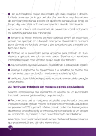 28 
Os pulverizadores costais motorizados são mais pesados e descon-fortáveis 
de se usar por longos períodos. Por outro lado, os pulverizadores 
de bombeamento manual podem ser igualmente cansativos ao longo do 
tempo. Alguns costais motorizados apresentam elevado nível de ruído. 
Após decidir sobre a real necessidade do pulverizador costal motorizado, 
os seguintes aspectos são importantes: 
Tamanho do motor: motores de maior potência devem ser escolhidos 
apenas para aplicação em culturas de maior porte. Pulverizadores de menor 
porte são mais confortáveis de usar e são adequados para a maioria dos 
tipos de cultivos; 
Verifique se o pulverizador possui acessório para restrição de fluxo, 
visando a aplicação em volumes mais baixos. Sistemas com restritores 
intercambiáveis são mais versáteis do que os do tipo “torneira”; 
Alguns modelos são mais versáteis, possibilitando a aplicação de sólidos; 
Verifique a ergonomia do equipamento e a facilidade de acesso aos 
componentes para manutenção, notadamente a vela de ignição; 
Verifique a disponibilidade de peças de reposição e o manual de operação 
e manutenção. 
2.3. Pulverizador tratorizado com mangueira e pistola de pulverização 
Algumas características são importantes na seleção de um pulverizador 
tratorizado com mangueiras e lança de pulverização: 
Recomenda-se que as mangueiras acopladas ao pulverizador possuam 
indicação nítida da pressão máxima de trabalho recomendada, a qual deve 
ser pelo menos 20% superior à máxima pressão da bomba. As mangueiras 
devem estar posicionadas de tal forma que, na eventualidade de um escape 
ou rompimento, se minimize o risco de contaminação do trabalhador. 
Além disso, devem estar colocadas de modo a não haver dobras acentuadas 
que possam reduzir seu diâmetro interno efetivo; 
 