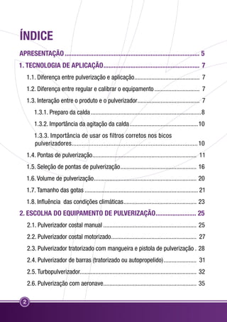 ÍNDICE 
Apresentação................................................................................. 5 
1. TECNOLOGIA DE APLICAÇÃO.......................................................... 7 
2 
1.1. Diferença entre pulverização e aplicação........................................... 7 
1.2. Diferença entre regular e calibrar o equipamento.............................. 7 
1.3. Interação entre o produto e o pulverizador......................................... 7 
1.3.1. Preparo da calda........................................................................8 
1.3.2. Importância da agitação da calda.............................................10 
1.3.3. Importância de usar os filtros corretos nos bicos 
pulverizadores............................................................................10 
1.4. Pontas de pulverização.................................................................... 11 
1.5. Seleção de pontas de pulverização.................................................. 16 
1.6. Volume de pulverização................................................................... 20 
1.7. Tamanho das gotas.......................................................................... 21 
1.8. Influência das condições climáticas................................................ 23 
2. ESCOLHA DO EQUIPAMENTO DE PULVERIZAÇÃO......................... 25 
2.1. Pulverizador costal manual............................................................. 25 
2.2. Pulverizador costal motorizado........................................................ 27 
2.3. Pulverizador tratorizado com mangueira e pistola de pulverização.. 28 
2.4. Pulverizador de barras (tratorizado ou autopropelido)...................... 31 
2.5. Turbopulverizador........................................................................... 32 
2.6. Pulverização com aeronave............................................................. 35 
 