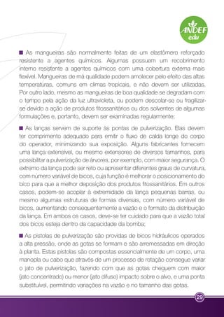 As mangueiras são normalmente feitas de um elastômero reforçado 
resistente a agentes químicos. Algumas possuem um recobrimento 
interno resistente a agentes químicos com uma cobertura externa mais 
flexível. Mangueiras de má qualidade podem amolecer pelo efeito das altas 
temperaturas, comuns em climas tropicais, e não devem ser utilizadas. 
Por outro lado, mesmo as mangueiras de boa qualidade se degradam com 
o tempo pela ação da luz ultravioleta, ou podem descolar-se ou fragilizar-se 
devido a ação de produtos fitossanitários ou dos solventes de algumas 
formulações e, portanto, devem ser examinadas regularmente; 
As lanças servem de suporte às pontas de pulverização. Elas devem 
ter comprimento adequado para emitir o fluxo de calda longe do corpo 
do operador, minimizando sua exposição. Alguns fabricantes fornecem 
uma lança extensível, ou mesmo extensores de diversos tamanhos, para 
possibilitar a pulverização de árvores, por exemplo, com maior segurança. O 
extremo da lança pode ser reto ou apresentar diferentes graus de curvatura, 
com número variável de bicos, cuja função é melhorar o posicionamento do 
bico para que a melhor deposição dos produtos fitossanitários. Em outros 
casos, podem-se acoplar à extremidade da lança pequenas barras, ou 
mesmo algumas estruturas de formas diversas, com número variável de 
bicos, aumentando consequentemente a vazão e o formato da distribuição 
da lança. Em ambos os casos, deve-se ter cuidado para que a vazão total 
dos bicos esteja dentro da capacidade da bomba; 
As pistolas de pulverização são providas de bicos hidráulicos operados 
a alta pressão, onde as gotas se formam e são arremessadas em direção 
à planta. Estas pistolas são compostas essencialmente de um corpo, uma 
manopla ou cabo que através de um processo de rotação consegue variar 
o jato de pulverização, fazendo com que as gotas cheguem com maior 
(jato concentrado) ou menor (jato difuso) impacto sobre o alvo, e uma ponta 
substituível, permitindo variações na vazão e no tamanho das gotas. 
29 
 