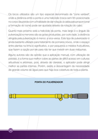Os bicos utilizados são um tipo especial denominado de “cone variável”, 
onde a distância entre a ponta e uma helicóide (rosca sem fim posicionada 
no corpo da pistola com a finalidade de dar rotação à calda para proporcionar 
a formação do cone) pode ser ajustada através da rotação do cabo. 
Quanto mais próximo está a helicóide da ponta, mais largo é o ângulo de 
pulverização e menores são as gotas produzidas, por outro lado, a distância 
atingida pela pulverização é menor, e vice-versa. Este tipo de pulverizador é 
ainda bastante utilizado para tratamento de pomares novos, onde o espaço 
entre plantas na linha é significativo, e por pequenos e médios fruticultores, 
que fazem a opção por ele para não ter que investir em duas máquinas. 
Alguns autores são da opinião que a aplicação manual, com utilização de 
pistolas, é a forma que melhor cobre as partes de difícil acesso em culturas 
arbustivas e arbóreas, pois, através de clareiras, o aplicador pode atingir 
melhor as partes internas. Porém, existe a desvantagem da necessidade 
de grande volume de água para que haja boa cobertura de toda a planta. 
30 
PONTA DO PULVERIZADOR 
 