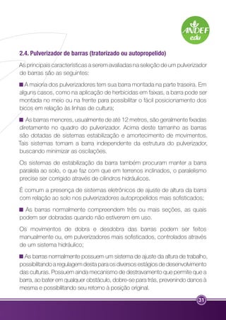 2.4. Pulverizador de barras (tratorizado ou autopropelido) 
As principais características a serem avaliadas na seleção de um pulverizador 
de barras são as seguintes: 
A maioria dos pulverizadores tem sua barra montada na parte traseira. Em 
alguns casos, como na aplicação de herbicidas em faixas, a barra pode ser 
montada no meio ou na frente para possibilitar o fácil posicionamento dos 
bicos em relação às linhas de cultura; 
As barras menores, usualmente de até 12 metros, são geralmente fixadas 
diretamente no quadro do pulverizador. Acima deste tamanho as barras 
são dotadas de sistemas estabilização e amortecimento de movimentos. 
Tais sistemas tornam a barra independente da estrutura do pulverizador, 
buscando minimizar as oscilações. 
Os sistemas de estabilização da barra também procuram manter a barra 
paralela ao solo, o que faz com que em terrenos inclinados, o paralelismo 
precise ser corrigido através de cilindros hidráulicos. 
É comum a presença de sistemas eletrônicos de ajuste de altura da barra 
com relação ao solo nos pulverizadores autopropelidos mais sofisticados; 
As barras normalmente compreendem três ou mais seções, as quais 
podem ser dobradas quando não estiverem em uso. 
Os movimentos de dobra e desdobra das barras podem ser feitos 
manualmente ou, em pulverizadores mais sofisticados, controlados através 
de um sistema hidráulico; 
As barras normalmente possuem um sistema de ajuste da altura de trabalho, 
possibilitando a regulagem desta para os diversos estágios de desenvolvimento 
das culturas. Possuem ainda mecanismo de destravamento que permite que a 
barra, ao bater em qualquer obstáculo, dobre-se para trás, prevenindo danos à 
mesma e possibilitando seu retorno à posição original. 
31 
 