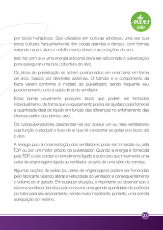 por bicos hidráulicos. São utilizados em culturas arbóreas, uma vez que 
estas culturas frequentemente têm copas grandes e densas, com formas 
variando na estrutura e enfolhamento durante as estações do ano. 
Isso faz com que uma energia adicional deva ser adicionada à pulverização 
para assegurar uma boa cobertura do alvo. 
Os bicos de pulverização se acham posicionados em uma barra em forma 
de arco, fixados por diferentes sistemas. O formato e o comprimento da 
barra variam conforme o modelo do pulverizador, sendo frequente seu 
posicionamento junto à saída de ar do ventilador. 
Estas barras usualmente possuem bicos que podem ser fechados 
individualmente, de forma que o equipamento possa ser ajustado para fornecer 
a quantidade ideal de líquido em função das diferenças no enfolhamento das 
diversas partes das plantas-alvo. 
Os turbopulverizadores caracterizam-se por possuir um ou mais ventiladores, 
cuja função é produzir o fluxo de ar que irá transportar as gotas dos bicos até 
o alvo. 
A energia para a movimentação dos ventiladores pode ser fornecida ou pela 
TDP ou por um motor próprio do pulverizador. Quando a energia é fornecida 
pela TDP, o eixo cardan é normalmente ligado a outro eixo que movimenta uma 
caixa de engrenagens ligada ao ventilador, através de uma série de correias. 
Algumas opções de polias (ou pares de engrenagens) podem ser fornecidas 
pelo fabricante visando alterar a velocidade do ventilador e consequentemente 
o volume de ar gerado. Em qualquer situação, é importante se observar que o 
sistema ventilador-bomba pode consumir uma grande quantidade de potência 
do trator para seu acionamento, sendo muito importante, portanto, uma correta 
adequação do mesmo. 
33 
 