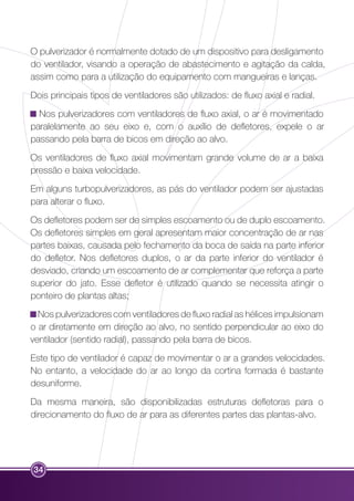 O pulverizador é normalmente dotado de um dispositivo para desligamento 
do ventilador, visando a operação de abastecimento e agitação da calda, 
assim como para a utilização do equipamento com mangueiras e lanças. 
Dois principais tipos de ventiladores são utilizados: de fluxo axial e radial. 
Nos pulverizadores com ventiladores de fluxo axial, o ar é movimentado 
paralelamente ao seu eixo e, com o auxílio de defletores, expele o ar 
passando pela barra de bicos em direção ao alvo. 
Os ventiladores de fluxo axial movimentam grande volume de ar a baixa 
pressão e baixa velocidade. 
Em alguns turbopulverizadores, as pás do ventilador podem ser ajustadas 
para alterar o fluxo. 
Os defletores podem ser de simples escoamento ou de duplo escoamento. 
Os defletores simples em geral apresentam maior concentração de ar nas 
partes baixas, causada pelo fechamento da boca de saída na parte inferior 
do defletor. Nos defletores duplos, o ar da parte inferior do ventilador é 
desviado, criando um escoamento de ar complementar que reforça a parte 
superior do jato. Esse defletor é utilizado quando se necessita atingir o 
ponteiro de plantas altas; 
Nos pulverizadores com ventiladores de fluxo radial as hélices impulsionam 
o ar diretamente em direção ao alvo, no sentido perpendicular ao eixo do 
ventilador (sentido radial), passando pela barra de bicos. 
Este tipo de ventilador é capaz de movimentar o ar a grandes velocidades. 
No entanto, a velocidade do ar ao longo da cortina formada é bastante 
desuniforme. 
Da mesma maneira, são disponibilizadas estruturas defletoras para o 
direcionamento do fluxo de ar para as diferentes partes das plantas-alvo. 
34 
 