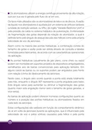 Os atomizadores utilizam a energia centrífuga proveniente da alta rotação, 
que por sua vez é gerada pelo fluxo do ar em voo. 
Os tipos mais utilizados são os atomizadores de tela e os de discos. A vazão 
de líquido nos atomizadores é ajustada por um sistema de orifícios variáveis 
(unidade de restrição variável, ou VRU, do inglês “Variable Restrictor Unit”) e 
pela pressão da calda no sistema hidráulico de pulverização. A intensidade 
de fragmentação das gotas depende da rotação do atomizador, a qual é 
definida tanto pelo ângulo de ataque das pás das hélices como pela própria 
velocidade de voo da aeronave. 
Assim como na maioria das pontas hidráulicas, a combinação correta do 
tamanho de gotas e vazão pode ser obtida através de consulta a tabelas 
fornecidas pelos fabricantes, de acordo com as características operacionais 
da aplicação. 
As pontas hidráulicas (usualmente de jato plano, cone cheio ou vazio) 
podem ser montadas em suportes providos de dispositivos antigotejadores, 
semelhantes aos de barras convencionais para aplicação terrestre. Em 
alguns casos as barras ou os suportes podem ser angulados para frente 
com relação à linha de deslocamento da aeronave. 
Neste caso, o ângulo zero ocorre quando a ponta está virada totalmente 
para trás, enquanto o ângulo 90º representa a ponta angulada para baixo. 
Este ângulo serve para aumentar ou diminuir a fragmentação das gotas 
(quanto maior esta angulação menor será o tamanho de gotas geradas, e 
vice-versa). 
As barras de aplicação podem oferecer inúmeras configurações quanto ao 
número e a posição das pontas hidráulicas ou atomizadores fixados em 
cada lado da aeronave. 
Estas configurações são variáveis em função do comportamento dinâmico 
do ar em volta da aeronave durante as aplicações, que é influenciado pela 
velocidade de voo e pelos vórtices causados pela hélice e pela ponta 
36 
 