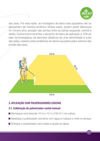 das asas. Por esta razão, as montagens de barra mais populares não se 
apresentam de maneira simétrica. Muitas vezes, podem existir diferenças 
no número e/ou posição das pontas entre as barras esquerda, central e 
direita. Convenciona-se limitar o tamanho da barra de aplicação a 70% do 
valor da envergadura da aeronave (distância de uma extremidade à outra 
das asas), visando evitar problemas de deriva causados pelos vórtices das 
pontas das asas. 
3. APLICAÇÃO COM PULVERIZADORES COSTAIS 
3.1. Calibração do pulverizador costal manual 
Demarque uma área de 10 m x 10 m (100 m2 ) na cultura. 
Abasteça o pulverizador somente com água e marque o nível no tanque. 
Coloque o pulverizador nas costas e ajuste as alças. 
37 
 