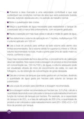Pulverize a área marcada a uma velocidade confortável e que seja 
sustentável nas condições normais da área que será pulverizada (subida, 
descida, evitando obstáculos etc.) no período de trabalho normal. 
Retire o pulverizador das costas. 
Meça a quantidade de água necessária para reabastecer o tanque do 
pulverizador até a marca feita anteriormente, com recipiente graduado. 
Repita a operação por mais duas vezes e calcule a média do gasto de água. 
Para determinar o volume de aplicação em 1 hectare, multiplique por 100 
o volume aplicado em 100 m2. 
Leia a bula do produto para verificar se este volume está dentro dos 
limites recomendados. Se o volume obtido for superior ou inferior a 10% do 
volume recomendado na bula, mude a ponta para uma de vazão maior ou 
menor, conforme o caso. 
Caso haja necessidade da troca das pontas, o procedimento de calibração 
deve ser repetido. Nos casos onde a dosagem do produto é recomendada 
em concentração (ex: 150 mL/100 L de água), o volume adequado pode 
ser visualizado através do início do escorrimento da calda, no caso de 
folhagens, ou da obtenção da concentração de gotas desejada. 
Calcule o número de tanques que serão gastos em um hectare, dividindo 
a quantidade de água gasta por hectare pelo volume do tanque do 
pulverizador. 
Leia a bula do produto para identificar a dosagem recomendada. 
Se a dosagem estiver recomendada por hectare (ex: 2,0 L/ha), calcule a 
quantidade de produto a ser colocada no tanque a cada reabastecimento em 
função do número de tanques por hectare. Por exemplo, se a capacidade 
do tanque é de 20 L, e a taxa de aplicação de 200 L/ha, a quantidade de 
produto a ser colocada a cada reabastecimento será (20 ÷ 200) x 2,0 = 0,2 
litros de produto por tanque. 
38 
 