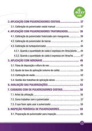 3. APLICAÇÃO COM PULVERIZADORES COSTAIS............................. 37 
3.1. Calibração do pulverizador costal manual....................................... 37 
4. APLICAÇÃO COM PULVERIZADORES TRATORIZADOS................. 39 
4.1. Calibração do pulverizador tratorizado com mangueiras.................. 39 
4.2. Calibração do pulverizador de barras.............................................. 41 
4.3. Calibração do turbopulverizador...................................................... 44 
4.3.1. Quando a quantidade de calda é expressa em litros/planta......44 
4.3.2. Quando a quantidade de calda é expressa em litros/ha............ 47 
5. APLICAÇÃO COM AERONAVE...................................................... 49 
5.1. Faixa de deposição e altura de voo................................................. 49 
5.2. Ajuste da taxa de aplicação (volume de calda)................................ 50 
5.3. Calibração da vazão........................................................................ 52 
5.4. Gestão dos trabalhos de aplicação aérea........................................ 52 
6. AVALIAÇÃO DAS PULVERIZAÇÕES............................................... 53 
7. CUIDADOS COM OS PULVERIZADORES COSTAIS.......................... 56 
7.1. Antes da utilização.......................................................................... 56 
7.2. Como trabalhar com o pulverizador................................................. 57 
7.3. O que fazer após usar o pulverizador............................................... 58 
8. INSPEÇÃO PERIÓDICA DE PULVERIZADORES............................. 59 
8.1. Preparação do pulverizador para inspeção...................................... 60 
3 
 