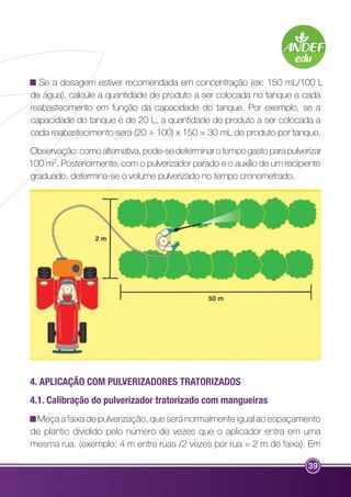 Se a dosagem estiver recomendada em concentração (ex: 150 mL/100 L 
de água), calcule a quantidade de produto a ser colocada no tanque a cada 
reabastecimento em função da capacidade do tanque. Por exemplo, se a 
capacidade do tanque é de 20 L, a quantidade de produto a ser colocada a 
cada reabastecimento será (20 ÷ 100) x 150 = 30 mL de produto por tanque. 
Observação: como alternativa, pode-se determinar o tempo gasto para pulverizar 
100 m2. Posteriormente, com o pulverizador parado e o auxílio de um recipiente 
graduado, determina-se o volume pulverizado no tempo cronometrado. 
4. APLICAÇÃO COM PULVERIZADORES TRATORIZADOS 
4.1. Calibração do pulverizador tratorizado com mangueiras 
Meça a faixa de pulverização, que será normalmente igual ao espaçamento 
de plantio dividido pelo número de vezes que o aplicador entra em uma 
mesma rua. (exemplo: 4 m entre ruas /2 vezes por rua = 2 m de faixa). Em 
39 
 