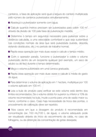 canteiros, a faixa de aplicação será igual a largura do canteiro multiplicada 
pelo número de canteiros pulverizados simultaneamente; 
Abasteça o pulverizador somente com água; 
Calcule quantos metros precisam ser pulverizados para cobrir 100 m2 
através da divisão de 100 pela faixa de pulverização medida; 
Determine o tempo em segundos necessário para pulverizar sobre a 
distância calculada, a uma velocidade confortável e que seja sustentável 
nas condições normais da área que será pulverizada (subida, descida, 
evitando obstáculos, etc.) no período de trabalho normal; 
Repita essa operação por mais duas vezes e calcule o tempo médio; 
Com o operador parado, funcione o pulverizador e colete o volume 
pulverizado dentro de um recipiente qualquer (por exemplo, um saco de 
adubo ou de lixo) durante o tempo determinado; 
Meça o volume pulverizado em uma caneca graduada; 
Repita essa operação por mais duas vezes e calcule a média do gasto 
de água; 
Para determinar o volume de aplicação em 1 hectare, multiplique por 100 
o volume aplicado em 100 m2; 
Leia a bula do produto para verificar se este volume está dentro dos 
limites recomendados. Se o volume obtido for superior ou inferior a 10% do 
volume recomendado na bula, mude a ponta para uma de vazão maior ou 
menor, conforme o caso. Caso haja necessidade da troca das pontas, o 
procedimento de calibração deve ser repetido; 
Nos casos em que a dosagem do produto é recomendada em 
concentração (ex: 150 mL/100 L de água), o volume adequado pode 
ser visualizado através do início do escorrimento da calda, no caso de 
folhagens, ou da obtenção da concentração de gotas desejada; 
40 
 