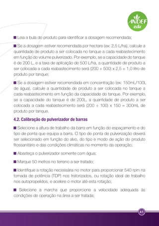 Leia a bula do produto para identificar a dosagem recomendada; 
Se a dosagem estiver recomendada por hectare (ex: 2,5 L/ha), calcule a 
quantidade de produto a ser colocada no tanque a cada reabastecimento 
em função do volume pulverizado. Por exemplo, se a capacidade do tanque 
é de 200 L, e a taxa de aplicação de 500 L/ha, a quantidade de produto a 
ser colocada a cada reabastecimento será (200 ÷ 500) x 2,5 = 1,0 litro de 
produto por tanque; 
Se a dosagem estiver recomendada em concentração (ex: 150mL/100L 
de água), calcule a quantidade de produto a ser colocada no tanque a 
cada reabastecimento em função da capacidade do tanque. Por exemplo, 
se a capacidade do tanque é de 200L, a quantidade de produto a ser 
colocada a cada reabastecimento será (200 ÷ 100) x 150 = 300mL de 
produto por tanque. 
4.2. Calibração do pulverizador de barras 
Selecione a altura de trabalho da barra em função do espaçamento e do 
tipo de ponta que equipa a barra. O tipo de ponta de pulverização deverá 
ser selecionado em função do alvo, do tipo e modo de ação do produto 
fitossanitário e das condições climáticas no momento da operação; 
Abasteça o pulverizador somente com água; 
Marque 50 metros no terreno a ser tratado; 
Identifique a rotação necessária no motor para proporcionar 540 rpm na 
tomada de potência (TDP) nos tratorizados, ou rotação ideal de trabalho 
nos autopropelidos, e acelere o motor até esta rotação; 
Selecione a marcha que proporcione a velocidade adequada às 
41 
condições de operação na área a ser tratada; 
 