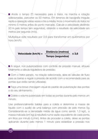 Anote o tempo (T) necessário para o trator, na marcha e rotação 
selecionadas, percorrer os 50 metros. Em terrenos de topografia irregular, 
repita a operação várias vezes e tire a média. Inicie o movimento do trator no 
mínimo 5 metros antes do ponto marcado. Calcule a velocidade dividindo 
50 m pelo tempo (em segundos), obtendo o resultado da velocidade em 
metros por segundo (m/s). 
Multiplique este resultado por 3,6 para transformar em quilômetros por 
hora (km/h): 
42 
Distância (metros) 
Tempo (segundos) 
Velocidade (km/h) = x 3,6 
A seguir, nos pulverizadores com controle de pressão manual, afrouxe 
totalmente a válvula reguladora de pressão; 
Com o trator parado, na rotação selecionada, abra as válvulas de fluxo 
para as barras e regule a pressão de acordo com a recomendada para as 
pontas que estão sendo utilizadas; 
Faça uma breve checagem visual do padrão de pulverização das pontas 
e do seu alinhamento; 
Colete o volume pulverizado em todas as pontas durante pelo menos um 
minuto. 
Use preferencialmente baldes para a coleta e determine a massa de 
líquido com o auxílio de uma balança com precisão de pelo menos 5g. 
Considerando-se a densidade média da água como sendo 1,0 kg/L, a 
massa indicada (em kg) já resultará numa vazão equivalente de cada ponta, 
em litros por minuto (L/min). Antes de proceder a coleta, deixe as pontas 
aplicando durante pelo menos 1 minuto para estabilizar a pressão nos 
 