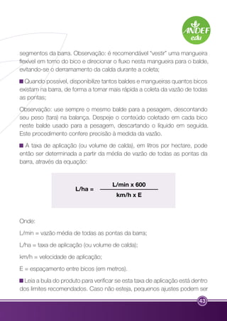 segmentos da barra. Observação: é recomendável “vestir” uma mangueira 
flexível em torno do bico e direcionar o fluxo nesta mangueira para o balde, 
evitando-se o derramamento da calda durante a coleta; 
Quando possível, disponibilize tantos baldes e mangueiras quantos bicos 
existam na barra, de forma a tornar mais rápida a coleta da vazão de todas 
as pontas; 
Observação: use sempre o mesmo balde para a pesagem, descontando 
seu peso (tara) na balança. Despeje o conteúdo coletado em cada bico 
neste balde usado para a pesagem, descartando o líquido em seguida. 
Este procedimento confere precisão à medida da vazão. 
A taxa de aplicação (ou volume de calda), em litros por hectare, pode 
então ser determinada a partir da média de vazão de todas as pontas da 
barra, através da equação: 
43 
L/ha = 
L/min x 600 
km/h x E 
Onde: 
L/min = vazão média de todas as pontas da barra; 
L/ha = taxa de aplicação (ou volume de calda); 
km/h = velocidade de aplicação; 
E = espaçamento entre bicos (em metros). 
Leia a bula do produto para verificar se esta taxa de aplicação está dentro 
dos limites recomendados. Caso não esteja, pequenos ajustes podem ser 
 