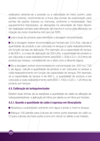 realizados variando-se a pressão ou a velocidade do trator, porém, para 
ajustes maiores, recomenda-se a troca das pontas de pulverização para 
pontas de vazões maiores ou menores, conforme a necessidade. Nos 
equipamentos tratorizados, as alterações na velocidade do trator devem 
ser realizadas sempre pela alteração da marcha e nunca pela alteração na 
rotação do motor (mantenha 540 rpm na TDP); 
Leia a bula do produto para identificar a dosagem recomendada; 
Se a dosagem estiver recomendada por hectare (ex: 2,0 L/ha), calcule a 
quantidade de produto a ser colocada no tanque a cada reabastecimento 
em função da taxa de aplicação. Por exemplo, se a capacidade do tanque 
é de 600 L, e a taxa de aplicação de 200 L/ha, a quantidade de produto a 
ser colocada a cada reabastecimento será (600 ÷ 200) x 2,0 = 6,0 litros de 
produto por tanque, completando-se o resto com o diluente (água); 
Se a dosagem estiver recomendada em concentração (ex: 200 mL/ 100 
L de água), calcule a quantidade de produto a ser colocada no tanque a 
cada reabastecimento em função da capacidade do tanque. Por exemplo, 
se a capacidade do tanque é de 600 L, a quantidade de produto a ser 
colocada a cada reabastecimento será (600 ÷ 100) x 0,20 = 1,20 litros de 
produto por tanque; 
4.3. Calibração do turbopulverizador 
Existem duas formas de se expressar a quantidade de calda na utilização de 
turbopulverizadores: a aplicação em litros por planta ou em litros por hectare. 
4.3.1. Quando a quantidade de calda é expressa em litros/planta 
Abasteça o pulverizador somente com água e anote o nível no tanque; 
Marque 100 plantas para culturas de menor porte (exemplo do café) ou 
10 para culturas de maior porte (como em citros) no talhão a ser tratado; 
44 
 
