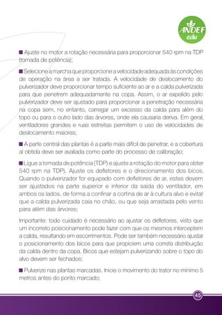 Ajuste no motor a rotação necessária para proporcionar 540 rpm na TDP 
(tomada de potência); 
Selecione a marcha que proporcione a velocidade adequada às condições 
de operação na área a ser tratada. A velocidade de deslocamento do 
pulverizador deve proporcionar tempo suficiente ao ar e a calda pulverizada 
para que penetrem adequadamente na copa. Assim, o ar expelido pelo 
pulverizador deve ser ajustado para proporcionar a penetração necessária 
na copa sem, no entanto, carregar um excesso da calda para além do 
topo ou para o outro lado das árvores, onde ela causaria deriva. Em geral, 
ventiladores grandes e ruas estreitas permitem o uso de velocidades de 
deslocamento maiores; 
A parte central das plantas é a parte mais difícil de penetrar, e a cobertura 
aí obtida deve ser avaliada como parte do processo de calibração; 
Ligue a tomada de potência (TDP) e ajuste a rotação do motor para obter 
540 rpm na TDP). Ajuste os defletores e o direcionamento dos bicos. 
Quando o pulverizador for equipado com defletores de ar, estes devem 
ser ajustados na parte superior e inferior da saída do ventilador, em 
ambos os lados, de forma a confinar a cortina de ar à cultura alvo e evitar 
que a calda pulverizada caia no chão, ou que seja arrastada pelo vento 
para além das árvores; 
Importante: todo cuidado é necessário ao ajustar os defletores, visto que 
um incorreto posicionamento pode fazer com que os mesmos interceptem 
a calda, resultando em escorrimentos. Pode ser também necessário ajustar 
o posicionamento dos bicos para que propiciem uma correta distribuição 
da calda dentro da copa. Bicos que estejam pulverizando sobre o topo do 
alvo devem ser fechados; 
Pulverize nas plantas marcadas. Inicie o movimento do trator no mínimo 5 
metros antes do ponto marcado; 
45 
 