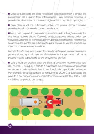 Meça a quantidade de água necessária para reabastecer o tanque do 
pulverizador até a marca feita anteriormente. Para medidas precisas, o 
pulverizador deve estar na mesma posição antes e depois da operação; 
Para obter o volume pulverizado sobre uma planta, divida o volume 
pulverizado pelo número de covas considerado; 
Leia a bula do produto para verificar se esta taxa de aplicação está dentro 
dos limites recomendados. Caso não esteja, pequenos ajustes podem ser 
realizados variando-se a pressão, porém, para ajustes maiores, recomenda-se 
a troca das pontas de pulverização para pontas de vazões maiores ou 
menores, conforme a necessidade; 
Importante: não esqueça que pontas de alta vazão produzem normalmente 
gotas maiores, que são menos eficientemente transportadas pelo ar e 
possuem baixa capacidade de penetração nas plantas. 
Leia a bula do produto para identificar a dosagem recomendada (ex: 
200 mL/100 L de água) e calcule a quantidade de produto a ser colocada 
no tanque a cada reabastecimento em função da capacidade do tanque. 
Por exemplo, se a capacidade do tanque é de 2000 L, a quantidade de 
produto a ser colocada a cada reabastecimento será (2000 ÷ 100) x 0,20 
= 4,0 litros de produto por tanque. 
46 
 