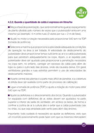 4.3.2. Quando a quantidade de calda é expressa em litros/ha 
Meça a faixa de pulverização, que será normalmente igual ao espaçamento 
de plantio dividido pelo número de vezes que o pulverizador entra em uma 
mesma rua (exemplo: 4 m entre ruas /2 vezes por rua = 2 m de faixa). 
Ajuste no motor a rotação necessária para proporcionar 540 rpm na TDP 
(tomada de potência); 
Selecione a marcha que proporcione a velocidade adequada às condições 
de operação na área a ser tratada. A velocidade de deslocamento do 
pulverizador deve proporcionar tempo suficiente ao ar e a calda pulverizada 
para que penetrem adequadamente na copa. Assim, o ar expelido pelo 
pulverizador deve ser ajustado para proporcionar a penetração necessária 
na copa sem, no entanto, carregar um excesso da calda para além do 
topo ou para o outro lado das árvores, onde ela causaria deriva. Em geral, 
ventiladores grandes e ruas estreitas permitem o uso de velocidades de 
deslocamento maiores; 
A parte central das plantas é a parte mais difícil de penetrar, e a cobertura 
aí obtida deve ser avaliada como parte do processo de calibração; 
Ligue a tomada de potência (TDP) e ajuste a rotação do motor para obter 
540 rpm na TDP; 
Ajuste os defletores e o direcionamento dos bicos. Quando o pulverizador 
for equipado com defletores de ar, estes devem ser ajustados na parte 
superior e inferior da saída do ventilador, em ambos os lados, de forma a 
confinar a cortina de ar à cultura alvo e evitar que a calda pulverizada caia 
no chão, ou que seja arrastada pelo vento para além das árvores; 
Importante: todo cuidado é necessário ao ajustar os defletores, visto que 
um incorreto posicionamento pode fazer com que os mesmos interceptem 
47 
 