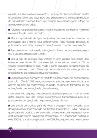 a calda, resultando em escorrimentos. Pode ser também necessário ajustar 
o posicionamento dos bicos para que propiciem uma correta distribuição 
da calda dentro da copa. Bicos que estejam pulverizando sobre o topo do 
alvo devem ser fechados; 
Pulverize nas plantas marcadas. Inicie o movimento do trator no mínimo 5 
metros antes do ponto marcado; 
Meça a quantidade de água necessária para reabastecer o tanque do 
pulverizador até a marca feita anteriormente. Para medidas precisas, o 
pulverizador deve estar na mesma posição antes e depois da operação; 
Para determinar o volume de aplicação em 1 (um) hectare, multiplique por 
100 o volume aplicado em 100 m2. 
Leia a bula do produto para verificar se este volume está dentro dos 
limites recomendados. Se o volume obtido for superior ou inferior a 10% do 
volume recomendado na bula, mude a ponta para uma de vazão maior ou 
menor, conforme o caso. Caso haja necessidade da troca das pontas, o 
procedimento de calibração deve ser repetido. 
Nos casos onde a dosagem do produto é recomendada em concentração 
(exemplo: 150 mL/100 L de água), o volume adequado pode ser visualizado 
através do início do escorrimento da calda, no caso de folhagens, ou da 
obtenção da concentração de gotas desejada; 
Importante: não esqueça que pontas de alta vazão produzem normalmente 
gotas maiores, que são menos eficientemente transportadas pelo ar e 
possuem baixa capacidade de penetração nas plantas. 
Leia a bula do produto para identificar a dosagem recomendada: se a 
dosagem estiver recomendada por hectare (exemplo: 3,0 L/ha), calcule a 
quantidade de produto a ser colocada no tanque a cada reabastecimento 
em função do volume pulverizado. Por exemplo, se a capacidade do tanque 
é de 2000 L, e a taxa de aplicação de 400 L/ha, a quantidade de produto a 
48 
 