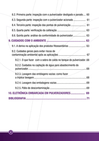 8.2. Primeira parte: inspeção com o pulverizador desligado e parado..... 60 
8.3. Segunda parte: inspeção com o pulverizador acionado................... 61 
8.4. Terceira parte: inspeção das pontas de pulverização....................... 61 
8.5. Quarta parte: verificação da calibração........................................... 63 
8.6. Quinta parte: análise da conformidade do pulverizador................... 63 
9. CUIDADOS COM O AMBIENTE...................................................... 63 
4 
9.1. A deriva na aplicação dos produtos fitossanitários.......................... 63 
9.2. Cuidados gerais para evitar riscos de 
contaminação ambiental após as aplicações......................................... 67 
9.2.1. O que fazer com a sobra de calda no tanque do pulverizador..68 
9.2.2. Cuidados na captação de água para abastecimento do 
pulverizador.......................................................................................68 
9.2.3. Lavagem das emblagens vazias: como fazer 
a tríplice lavagem..............................................................................68 
9.2.4. Lavagem das embalagens vazias.............................................69 
9.2.5. Pátio de descontaminação.......................................................69 
10. ELETRÔNICA EMBARCADA EM PULVERIZADORES.................... 69 
BIBLIOGRAFIA................................................................................... 71 
 