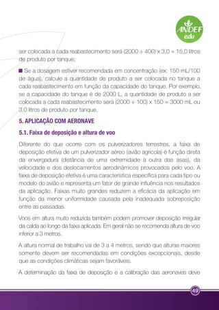 ser colocada a cada reabastecimento será (2000 ÷ 400) x 3,0 = 15,0 litros 
de produto por tanque; 
Se a dosagem estiver recomendada em concentração (ex: 150 mL/100 
de água), calcule a quantidade de produto a ser colocada no tanque a 
cada reabastecimento em função da capacidade do tanque. Por exemplo, 
se a capacidade do tanque é de 2000 L, a quantidade de produto a ser 
colocada a cada reabastecimento será (2000 ÷ 100) x 150 = 3000 mL ou 
3,0 litros de produto por tanque. 
5. APLICAÇÃO COM AERONAVE 
5.1. Faixa de deposição e altura de voo 
Diferente do que ocorre com os pulverizadores terrestres, a faixa de 
deposição efetiva de um pulverizador aéreo (avião agrícola) é função direta 
da envergadura (distância de uma extremidade à outra das asas), da 
velocidade e dos deslocamentos aerodinâmicos provocados pelo voo. A 
faixa de deposição efetiva é uma característica específica para cada tipo ou 
modelo do avião e representa um fator de grande influência nos resultados 
da aplicação. Faixas muito grandes reduzem a eficácia da aplicação em 
função da menor uniformidade causada pela inadequada sobreposição 
entre as passadas. 
Voos em altura muito reduzida também podem promover deposição irregular 
da calda ao longo da faixa aplicada. Em geral não se recomenda altura de voo 
inferior a 3 metros. 
A altura normal de trabalho vai de 3 a 4 metros, sendo que alturas maiores 
somente devem ser recomendadas em condições excepcionais, desde 
que as condições climáticas sejam favoráveis. 
A determinação da faixa de deposição e a calibração das aeronaves deve 
49 
 