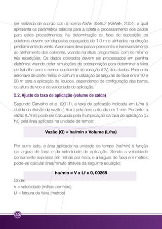 ser realizada de acordo com a norma ASAE S386.2 (ASABE, 2004), a qual 
apresenta os parâmetros básicos para a coleta e processamento dos dados 
para estes procedimentos. Na determinação da faixa de deposição os 
coletores devem ser dispostos espaçados de 1,0 m e alinhados na direção 
predominante do vento. A aeronave deve passar pelo centro e transversalmente 
ao alinhamento dos coletores, voando na altura programada, com no mínimo 
três repetições. Os dados coletados devem ser processados em planilha 
eletrônica visando obter simulações de sobreposição para determinar a faixa 
de trabalho com o menor coeficiente de variação (CV) dos dados. Para uma 
aeronave de porte médio é comum a utilização de larguras de faixa entre 10 e 
20 m para a aplicação de líquidos, dependendo da configuração das barras, 
da altura de voo e da velocidade de aplicação. 
5.2. Ajuste da taxa de aplicação (volume de calda) 
Segundo Carvalho et al. (2011), a taxa de aplicação indicada em L/ha é 
obtida da divisão da vazão (L/min) pela área aplicada em 1 min. Portanto, a 
vazão (L/min) pode ser calculada pela multiplicação da taxa de aplicação (L/ 
ha) pela área aplicada na unidade de tempo: 
50 
Vazão (Q) = ha/min x Volume (L/ha) 
Por outro lado, a área aplicada na unidade de tempo (ha/min) é função 
da largura de faixa e da velocidade de aplicação. Sendo a velocidade 
comumente expressa em milhas por hora, e a largura de faixa em metros, 
pode-se calcular área/minuto através da seguinte equação: 
ha/min = V x Lf x 0, 00268 
Onde: 
V = velocidade (milhas por hora) 
Lf = largura de faixa (metros) 
 