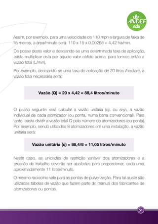 Assim, por exemplo, para uma velocidade de 110 mph e largura de faixa de 
15 metros, a área/minuto será: 110 x 15 x 0,00268 = 4,42 ha/min. 
De posse deste valor e desejando-se uma determinada taxa de aplicação, 
basta multiplicar esta por aquele valor obtido acima, para termos então a 
vazão total (L/min). 
Por exemplo, desejando-se uma taxa de aplicação de 20 litros /hectare, a 
vazão total necessária será: 
51 
Vazão (Q) = 20 x 4,42 = 88,4 litros/minuto 
O passo seguinte será calcular a vazão unitária (q), ou seja, a vazão 
individual de cada atomizador (ou ponta, numa barra convencional). Para 
tanto, basta dividir a vazão total Q pelo número de atomizadores (ou ponta). 
Por exemplo, sendo utilizados 8 atomizadores em uma instalação, a vazão 
unitária será: 
Vazão unitária (q) = 88,4/8 = 11,05 litros/minuto 
Neste caso, as unidades de restrição variável dos atomizadores e a 
pressão de trabalho deverão ser ajustadas para proporcionar, cada uma, 
aproximadamente 11 litros/minuto. 
O mesmo raciocínio vale para as pontas de pulverização. Para tal ajuste são 
utilizadas tabelas de vazão que fazem parte do manual dos fabricantes de 
atomizadores ou pontas. 
 