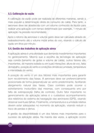 5.3. Calibração da vazão 
A calibração da vazão pode ser realizada de diferentes maneiras, sendo a 
mais popular a determinação direta do consumo de calda. Para tanto, a 
aeronave deve ser abastecida com um volume conhecido de líquido para 
realizar uma aplicação com tempo determinado (por exemplo, 1 minuto de 
aplicação na pressão recomendada). 
Após o retorno da aeronave o volume gasto deve ser calculado através do 
reabastecimento até o volume inicial antes do voo, visando o cálculo da 
vazão em litros por minuto. 
5.4. Gestão dos trabalhos de aplicação aérea 
A aplicação aérea é uma atividade que demanda investimentos importantes 
no gerenciamento. Mesmo que a escolha da tecnologia de aplicação 
seja correta (tamanho de gotas e volume de calda), outros fatores são 
importantes, de maneira isolada ou em suas interações: altura de voo, faixa 
de trabalho, posição do vento e condições climáticas (umidade, temperatura 
e intensidade do vento). 
A posição do vento é um dos fatores mais importantes para garantir 
bom recobrimento das faixas. A aeronave deve ser preferencialmente 
posicionada de forma perpendicular ao vento predominante, facilitando 
alargamento natural das faixas. Caso contrário pode ocorrer o 
estreitamento involuntário das mesmas, com consequente erro por 
falta de sobreposição (falha de controle). Outro fator importante no 
gerenciamento da aplicação aérea é o cuidadoso acompanhamento 
dos relatórios do sistema de navegação das aeronaves (GPS), visando 
observar eventuais falhas. Finalmente, a temperatura e a umidade relativa 
devem estar adequadas no momento da aplicação, visando reduzir o 
risco de perdas e deriva. 
A gestão da disponibilidade é um dos fatores mais importantes para o 
sucesso da aplicação aérea. Na maioria das vezes, a aplicação ocorre 
52 
 