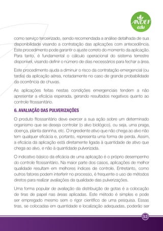 como serviço terceirizado, sendo recomendada a análise detalhada de sua 
disponibilidade visando a contratação das aplicações com antecedência. 
Este procedimento pode garantir o ajuste correto do momento da aplicação. 
Para tanto, é fundamental o cálculo operacional do sistema terrestre 
disponível, visando definir o número de dias necessários para fechar a área. 
Este procedimento ajuda a diminuir o risco da contratação emergencial (ou 
tardia) da aplicação aérea, notadamente no caso de grande probabilidade 
da ocorrência de chuvas. 
As aplicações feitas nestas condições emergenciais tendem a não 
apresentar a eficácia esperada, gerando resultados negativos quanto ao 
controle fitossanitário. 
6. AVALIAÇÃO DAS PULVERIZAÇÕES 
O produto fitossanitário deve exercer a sua ação sobre um determinado 
organismo que se deseja controlar (o alvo biológico), ou seja, uma praga, 
doença, planta daninha, etc. O ingrediente ativo que não chega ao alvo não 
tem qualquer eficácia e, portanto, representa uma forma de perda. Assim, 
a eficácia da aplicação está diretamente ligada à quantidade de ativo que 
chega ao alvo, e não à quantidade pulverizada. 
O indicativo básico da eficácia de uma aplicação é o próprio desempenho 
do controle fitossanitário. Na maior parte dos casos, aplicações de melhor 
qualidade resultam em melhores índices de controle. Entretanto, como 
outros fatores podem interferir no processo, é frequente o uso de métodos 
diretos para realizar avaliações da qualidade das pulverizações. 
Uma forma popular de avaliação da distribuição de gotas é a colocação 
de tiras de papel nas áreas aplicadas. Este método é simples e pode 
ser empregado mesmo sem o rigor científico de uma pesquisa. Essas 
tiras, se colocadas em quantidade e localização adequadas, poderão ser 
53 
 