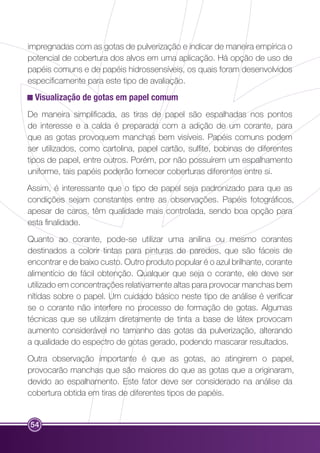 impregnadas com as gotas de pulverização e indicar de maneira empírica o 
potencial de cobertura dos alvos em uma aplicação. Há opção de uso de 
papéis comuns e de papéis hidrossensíveis, os quais foram desenvolvidos 
especificamente para este tipo de avaliação. 
Visualização de gotas em papel comum 
De maneira simplificada, as tiras de papel são espalhadas nos pontos 
de interesse e a calda é preparada com a adição de um corante, para 
que as gotas provoquem manchas bem visíveis. Papéis comuns podem 
ser utilizados, como cartolina, papel cartão, sulfite, bobinas de diferentes 
tipos de papel, entre outros. Porém, por não possuírem um espalhamento 
uniforme, tais papéis poderão fornecer coberturas diferentes entre si. 
Assim, é interessante que o tipo de papel seja padronizado para que as 
condições sejam constantes entre as observações. Papéis fotográficos, 
apesar de caros, têm qualidade mais controlada, sendo boa opção para 
esta finalidade. 
Quanto ao corante, pode-se utilizar uma anilina ou mesmo corantes 
destinados a colorir tintas para pinturas de paredes, que são fáceis de 
encontrar e de baixo custo. Outro produto popular é o azul brilhante, corante 
alimentício de fácil obtenção. Qualquer que seja o corante, ele deve ser 
utilizado em concentrações relativamente altas para provocar manchas bem 
nítidas sobre o papel. Um cuidado básico neste tipo de análise é verificar 
se o corante não interfere no processo de formação de gotas. Algumas 
técnicas que se utilizam diretamente de tinta a base de látex provocam 
aumento considerável no tamanho das gotas da pulverização, alterando 
a qualidade do espectro de gotas gerado, podendo mascarar resultados. 
Outra observação importante é que as gotas, ao atingirem o papel, 
provocarão manchas que são maiores do que as gotas que a originaram, 
devido ao espalhamento. Este fator deve ser considerado na análise da 
cobertura obtida em tiras de diferentes tipos de papéis. 
54 
 
