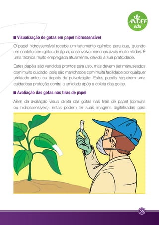 Visualização de gotas em papel hidrossensível 
O papel hidrossensível recebe um tratamento químico para que, quando 
em contato com gotas de água, desenvolva manchas azuis muito nítidas. É 
uma técnica muito empregada atualmente, devido à sua praticidade. 
Estes papéis são vendidos prontos para uso, mas devem ser manuseados 
com muito cuidado, pois são manchados com muita facilidade por qualquer 
umidade antes ou depois da pulverização. Estes papéis requerem uma 
cuidadosa proteção contra a umidade após a coleta das gotas. 
Avaliação das gotas nas tiras de papel 
Além da avaliação visual direta das gotas nas tiras de papel (comuns 
ou hidrossensíveis), estas podem ter suas imagens digitalizadas para 
55 
 