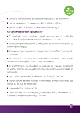 Verificar o funcionamento do regulador de pressão e do manômetro; 
Corrigir vazamentos de mangueiras, bicos, válvulas e filtros; 
Ajustar, na área de trabalho, a vazão desejada com água. 
7.2. Como trabalhar com o pulverizador 
O pulverizador costal deverá ser colocado sobre um suporte para facilitar 
sua colocação e ajustá-lo corretamente às costas do operador; 
Abastecer o pulverizador com cuidado, sem derramamento ou perda da 
calda de pulverização; 
Nos pulverizadores costais manuais, acionar a bomba até o endurecimento 
da alavanca; 
Sincronizar o bombeamento com o caminhamento do operador, para 
manter uma maior regularidade da vazão do produto; 
É extremamente recomendável a utilização de válvulas reguladoras 
de vazão, retirando do aplicador a função de manter a uniformidade da 
distribuição; 
Nos costais motorizados, acelerar o motor à rotação máxima; 
Manter a altura da barra ou bicos recomendada em relação ao topo das 
plantas ou do alvo de deposição; 
Nunca pulverizar contra o vento; 
Utilizar os equipamentos de proteção individual (EPI’s) recomendados e 
adequados ao tipo de pulverização utilizada; 
57 
 