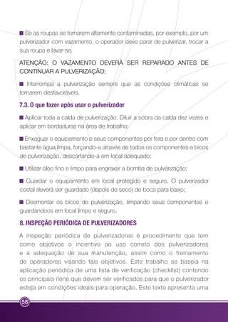 Se as roupas se tornarem altamente contaminadas, por exemplo, por um 
pulverizador com vazamento, o operador deve parar de pulverizar, trocar a 
sua roupa e lavar-se. 
ATENÇÃO: O VAZAMENTO DEVERÁ SER REPARADO ANTES DE 
CONTINUAR A PULVERIZAÇÃO; 
Interrompa a pulverização sempre que as condições climáticas se 
tornarem desfavoráveis. 
7.3. O que fazer após usar o pulverizador 
Aplicar toda a calda de pulverização. Diluir a sobra da calda dez vezes e 
aplicar em bordaduras na área de trabalho; 
Enxaguar o equipamento e seus componentes por fora e por dentro com 
bastante água limpa, forçando-a através de todos os componentes e bicos 
de pulverização, descartando-a em local adequado; 
Utilizar óleo fino e limpo para engraxar a bomba de pulverização; 
Guardar o equipamento em local protegido e seguro. O pulverizador 
costal deverá ser guardado (depois de seco) de boca para baixo; 
Desmontar os bicos de pulverização, limpando seus componentes e 
guardandoos em local limpo e seguro. 
8. INSPEÇÃO PERIÓDICA DE PULVERIZADORES 
A inspeção periódica de pulverizadores é procedimento que tem 
como objetivos o incentivo ao uso correto dos pulverizadores 
e a adequação de sua manutenção, assim como o treinamento 
de operadores visando tais objetivos. Este trabalho se baseia na 
aplicação periódica de uma lista de verificação (checklist) contendo 
os principais itens que devem ser verificados para que o pulverizador 
esteja em condições ideais para operação. Este texto apresenta uma 
58 
 