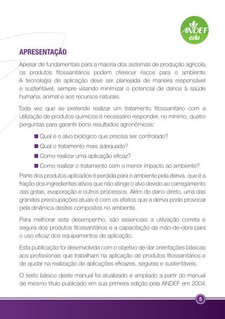 Apresentação 
Apesar de fundamentais para a maioria dos sistemas de produção agrícola, 
os produtos fitossanitários podem oferecer riscos para o ambiente. 
A tecnologia de aplicação deve ser planejada de maneira responsável 
e sustentável, sempre visando minimizar o potencial de danos à saúde 
humana, animal e aos recursos naturais. 
Toda vez que se pretende realizar um tratamento fitossanitário com a 
utilização de produtos químicos é necessário responder, no mínimo, quatro 
perguntas para garantir bons resultados agronômicos: 
Qual é o alvo biológico que precisa ser controlado? 
Qual o tratamento mais adequado? 
Como realizar uma aplicação eficaz? 
Como realizar o tratamento com o menor impacto ao ambiente? 
Parte dos produtos aplicados é perdida para o ambiente pela deriva, que é a 
fração dos ingredientes ativos que não atinge o alvo devido ao carregamento 
das gotas, evaporação e outros processos. Além do dano direto, uma das 
grandes preocupações atuais é com os efeitos que a deriva pode provocar 
pela dinâmica destes compostos no ambiente. 
Para melhorar este desempenho, são essenciais a utilização correta e 
segura dos produtos fitossanitários e a capacitação da mão-de-obra para 
o uso eficaz dos equipamentos de aplicação. 
Esta publicação foi desenvolvida com o objetivo de dar orientações básicas 
aos profissionais que trabalham na aplicação de produtos fitossanitários e 
de ajudar na realização de aplicações eficazes, seguras e sustentáveis. 
O texto básico deste manual foi atualizado e ampliado a partir do manual 
de mesmo título publicado em sua primeira edição pela ANDEF em 2004. 
5 
 