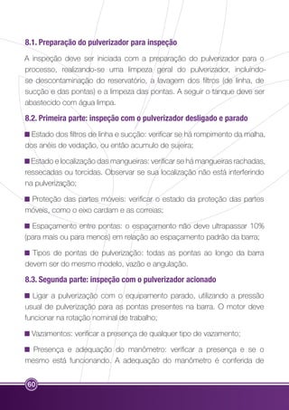 8.1. Preparação do pulverizador para inspeção 
A inspeção deve ser iniciada com a preparação do pulverizador para o 
processo, realizando-se uma limpeza geral do pulverizador, incluindo-se 
60 
descontaminação do reservatório, a lavagem dos filtros (de linha, de 
sucção e das pontas) e a limpeza das pontas. A seguir o tanque deve ser 
abastecido com água limpa. 
8.2. Primeira parte: inspeção com o pulverizador desligado e parado 
Estado dos filtros de linha e sucção: verificar se há rompimento da malha, 
dos anéis de vedação, ou então acumulo de sujeira; 
Estado e localização das mangueiras: verificar se há mangueiras rachadas, 
ressecadas ou torcidas. Observar se sua localização não está interferindo 
na pulverização; 
Proteção das partes móveis: verificar o estado da proteção das partes 
móveis, como o eixo cardam e as correias; 
Espaçamento entre pontas: o espaçamento não deve ultrapassar 10% 
(para mais ou para menos) em relação ao espaçamento padrão da barra; 
Tipos de pontas de pulverização: todas as pontas ao longo da barra 
devem ser do mesmo modelo, vazão e angulação. 
8.3. Segunda parte: inspeção com o pulverizador acionado 
Ligar a pulverização com o equipamento parado, utilizando a pressão 
usual de pulverização para as pontas presentes na barra. O motor deve 
funcionar na rotação nominal de trabalho; 
Vazamentos: verificar a presença de qualquer tipo de vazamento; 
Presença e adequação do manômetro: verificar a presença e se o 
mesmo está funcionando. A adequação do manômetro é conferida de 
 