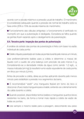 acordo com a escala máxima e a pressão usual de trabalho. O manômetro 
é considerado adequado quando a pressão de normal de trabalho está na 
faixa entre 25% e 75% da escala máxima do manômetro; 
Funcionamento das válvulas antigotejo: o funcionamento é verificado no 
momento em que a pulverização é desligada. Considera-se falha quando 
as pontas ficam vazando após o desligamento da pulverização. 
8.4. Terceira parte: inspeção das pontas de pulverização 
A análise do estado das pontas de pulverização é feita com base na vazão 
individual de cada ponta: 
Colete o líquido pulverizado em todas as pontas durante pelo menos um minuto. 
Use preferencialmente baldes para a coleta e determine a massa de 
líquido com o auxílio de uma balança com precisão de pelo menos 5 g. 
Considerando-se a densidade média da água como sendo 1,0 kg/L, a 
massa indicada (em kg) já resultará numa vazão equivalente de cada ponta, 
em litros por minuto (L/min). 
Antes de proceder a coleta, deixe as pontas aplicando durante pelo menos 
minuto para estabilizar a pressão nos segmentos da barra. 
É recomendável “vestir” uma mangueira flexível em torno do bico e 
direcionar o fluxo nesta mangueira para o balde, evitando-se o derramamento 
da calda durante a coleta; 
Quando possível, disponibilize tantos baldes e mangueiras quantos bicos 
existentes na barra, de forma a tornar mais rápida a coleta da vazão de 
todas as pontas; 
Use sempre o mesmo balde para a pesagem, descontando seu peso 
61 
 