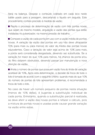 (tara) na balança. Despeje o conteúdo coletado em cada bico neste 
balde usado para a pesagem, descartando o líquido em seguida. Este 
procedimento confere precisão à medida da vazão; 
Repita o processo de determinação de vazão com três pontas novas, 
que sejam do mesmo modelo, angulação e vazão das pontas que estão 
instaladas no pulverizador, na mesma pressão de trabalho; 
Compare a vazão de cada ponta em uso com a vazão média de pontas 
novas. A variação da vazão das pontas em uso não deve ultrapassar 
10% (para mais ou para menos) do valor da média das pontas novas 
equivalentes. Caso a variação de valor seja acima de 10% para mais, 
a ponta será considerada desgastada, devendo ser substituída. Se a 
variação for maior do que 10% para menos, há chance da ponta e/ou 
do filtro estarem obstruídos, devendo passar por manutenção e nova 
aferição de vazão. 
Anote o número de pontas que possuem vazão fora do limite de variação 
aceitável de 10%. Após esta determinação, a decisão de troca de todo o 
lote é tomada de acordo com o seguinte critério: quando mais do que 10% 
do número de pontas do lote apresentam problemas, é recomendada a 
troca de todo o lote. 
No caso de haver um número pequeno de pontas nesta situação 
(menos de 10% delas), é sugerida a substituição individual de 
cada ponta. Entretanto, quando a substituição parcial é realizada, 
se deve aferir a vazão das novas pontas e refazer o cálculo, pois 
a mistura de pontas novas e usadas pode causar grande variação 
na vazão entre estas. 
62 
 