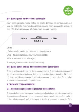 8.5. Quarta parte: verificação da calibração 
Com base na vazão média obtida da coleta de todas as pontas , calcule a 
taxa de aplicação (volume de calda) de acordo com a equação abaixo. O 
erro não deve ultrapassar 5% (para mais ou para menos). 
63 
L/min 
km/h x E 
L/ha = x 600 
Onde: 
L/min = vazão média de todas as pontas da barra; 
L/ha = taxa de aplicação (ou volume de calda); 
km/h = velocidade de aplicação; 
E = espaçamento entre bicos (em metros). 
8.6. Quinta parte: análise da conformidade do pulverizador 
Após a análise de todos os itens o pulverizador, é considerado adequado 
se houver conformidade em todos os quesitos inspecionados. No caso 
de haver problemas, o pulverizador deve passar por manutenção corretiva 
antes de ser novamente inspecionado. 
9. CUIDADOS COM O AMBIENTE 
9.1. A deriva na aplicação dos produtos fitossanitários 
Apesar de fundamentais na produção agrícola de larga escala, os produtos 
fitossanitários oferecem riscos para o ambiente, sendo necessário evitar o 
potencial de danos à saúde humana, animal e aos recursos naturais. Parte 
 
