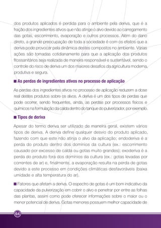 dos produtos aplicados é perdida para o ambiente pela deriva, que é a 
fração dos ingredientes ativos que não atinge o alvo devido ao carregamento 
das gotas, escorrimento, evaporação e outros processos. Além do dano 
direto, a grande preocupação de toda a sociedade é com os efeitos que a 
deriva pode provocar pela dinâmica destes compostos no ambiente. Várias 
ações são tomadas cotidianamente para que a aplicação dos produtos 
fitossanitários seja realizada de maneira responsável e sustentável, sendo o 
controle do risco de deriva um dos maiores desafios da agricultura moderna, 
produtiva e segura. 
As perdas de ingredientes ativos no processo de aplicação 
As perdas dos ingredientes ativos no processo de aplicação reduzem a dose 
real destes produtos sobre os alvos. A deriva é um dos tipos de perdas que 
pode ocorrer, sendo frequentes, ainda, as perdas por processos físicos e 
químicos na formulação da calda dentro do tanque do pulverizador, por exemplo. 
Tipos de deriva 
Apesar do termo deriva ser utilizado de maneira geral, existem vários 
tipos de deriva. A deriva define qualquer desvio do produto aplicado, 
fazendo com que este não atinja o alvo da aplicação; endoderiva é a 
perda do produto dentro dos domínios da cultura (ex.: escorrimento 
causado por excesso de calda ou gotas muito grandes); exoderiva é a 
perda do produto fora dos domínios da cultura (ex.: gotas levadas por 
correntes de ar) e, finalmente, a evaporação resulta na perda de gotas 
devido a este processo em condições climáticas desfavoráveis (baixa 
umidade e alta temperatura do ar). 
Fatores que afetam a deriva. O espectro de gotas é um bom indicativo da 
capacidade da pulverização em cobrir o alvo e penetrar por entre as folhas 
das plantas, assim como pode oferecer informações sobre o maior ou o 
menor potencial de deriva. Gotas menores possuem melhor capacidade de 
64 
 