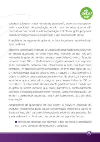 cobertura (oferecem maior número de gotas/cm2), assim como propiciam 
maior capacidade de penetração, e são recomendadas quando são 
necessárias boa cobertura e boa penetração. Entretanto, gotas pequenas 
podem ser mais sensíveis à evaporação e aos processos de deriva. 
A qualidade do espectro de gotas é um fator importante na definição do 
risco de deriva. 
Espectros com elevada amplitude de variação do tamanho de gotas costumam 
ter elevada quantidade de gotas muito finas (menores do que 100 μm) 
misturadas às gotas do diâmetro desejado, potencializando o risco. As gotas 
menores do que 100 μm são facilmente carregadas pelo vento e se evaporam 
muito rapidamente, sofrendo mais intensamente a ação dos fenômenos 
climáticos. Em aplicações aéreas considera-se um limite mais rígido, de 150 
μm, devido à maior distância existente entre a máquina e o alvo, bem como à 
própria turbulência gerada pela aeronave em voo. No entanto, é importante 
reconhecer que a deriva não começa ou para nesses limites de 100 μm 
ou 150 μm. O potencial de deriva aumenta gradativamente à medida que 
as gotas se tornam menores que esses diâmetros e, continuadamente, 
decresce à medida que elas se tornam maiores. Gotas menores que 50 μm 
tendem a permanecer suspensas no ar indefinidamente ou até a completa 
evaporação. 
Independente da quantidade em que ocorre, a deriva na aplicação de 
produtos fitossanitários pode causar contaminação ambiental e danos às 
áreas vizinhas, além da potencial redução da eficiência dos produtos. Em 
suma, a deriva é um fenômeno que depende dos seguintes fatores: 
Técnica de aplicação (por exemplo, o tipo de ponta ou atomizador, 
com o seu correspondente espectro de gotas); 
65 
 