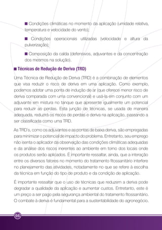 66 
Condições climáticas no momento da aplicação (umidade relativa, 
temperatura e velocidade do vento); 
Condições operacionais utilizadas (velocidade e altura da 
pulverização); 
Composição da calda (defensivos, adjuvantes e da concentração 
dos mesmos na solução). 
Técnicas de Redução de Deriva (TRD) 
Uma Técnica de Redução de Deriva (TRD) é a combinação de elementos 
que visa reduzir o risco de deriva em uma aplicação. Como exemplo, 
podemos adotar uma ponta de indução de ar (que oferece menor risco de 
deriva comparada com uma convencional) e usá-la em conjunto com um 
adjuvante em mistura no tanque que apresente igualmente um potencial 
para reduzir as perdas. Esta junção de técnicas, se usada de maneira 
adequada, reduzirá os riscos de perdas e deriva na aplicação, passando a 
ser classificada como uma TRD. 
As TRD´s, como os adjuvantes e as pontas de baixa deriva, são empregadas 
para minimizar o potencial de impacto do problema. Entretanto, seu emprego 
não isenta o aplicador da observação das condições climáticas adequadas 
e da análise dos riscos inerentes ao ambiente em torno dos locais onde 
os produtos serão aplicados. É importante ressaltar, ainda, que a interação 
entre os diversos fatores no momento do tratamento fitossanitário interfere 
no planejamento das atividades, notadamente no que se refere à escolha 
da técnica em função do tipo de produto e da condição de aplicação. 
É importante ressaltar que o uso de técnicas que reduzem a deriva pode 
degradar a qualidade da aplicação e aumentar custos. Entretanto, este é 
um preço a ser pago pela segurança ambiental do tratamento fitossanitário. 
O combate à deriva é fundamental para a sustentabilidade do agronegócio. 
 