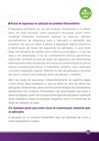 Faixas de segurança na aplicação de produtos fitossanitários 
A legislação pertinente ao uso de produtos fitossanitários no Brasil, 
tanto em nível nacional, como estadual e municipal, assim como 
inúmeras instruções normativas relativas ao assunto, definem 
procedimentos de segurança para o manuseio e aplicação dos 
produtos. No que se refere à deriva, a legislação vigente determina 
a observação de faixas de segurança na aplicação, a qual pode 
variar em tamanho de acordo com a técnica empregada e o tipo de 
área a ser preservada. À luz do conhecimento técnico agronômico 
disponível, entende-se que as faixas de segurança são ferramentas 
extremamente úteis na redução dos riscos de contaminação ou danos 
diretos causados pela deriva. É importante, portanto, que o aplicador 
consulte a legislação vigente referente ao tipo de aplicação e ao local 
em que a mesma será realizada antes de planejar o trabalho. 
Além das faixas de segurança, independentemente de aspectos legais, 
o bom senso deve prevalecer no que se refere ao risco de deriva nas 
aplicações. Neste sentido, deve-se evitar a movimentação de pulverizadores 
abastecidos com produtos fitossanitários nas proximidades das áreas a 
serem protegidas, assim como as aeronaves agrícolas não devem sobrevoar 
locais habitados e áreas de proteção obrigatória, como os mananciais de 
áreas de captação de água. 
9.2. Cuidados gerais para evitar riscos de contaminação ambiental após 
as aplicações 
A aplicação de um produto fitossanitário deve ser planejada de modo a 
evitar desperdícios e sobras. 
67 
 